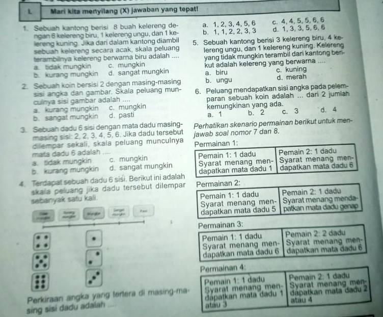 Mari kita menyilang (X) jawaban yang tepat!
1. Sebuah kantong berisi 8 buah kelereng de- a. 1, 2, 3, 4, 5, 6 c. 4, 4, 5, 5,6, 6
ngan 6 kelereng biru, 1 kelereng ungu, dan 1 ke- b. 1, 1, 2, 2, 3, 3 d.1, 3, 3,5, 6,6
lereng kuning. Jika dari dalam kantong diambil
sebuah kelereng secara acak, skala peluang 5. Sebuah kantong berisi 3 kelereng biru, 4 ke-
terambilnya kelereng berwarna biru adalah .... lereng ungu, dan 1 kelereng kuning. Keleren
a. tidak mungkin c. mungkin yang tidak mungkin terambil dari kantong ber -
b. kurang mungkin d. sangat mungkin kut adalah kelereng yang berwarna .... c. kuning
a. biru
2. Sebuah koin bersisi 2 dengan masing-masing b. ungu d. merah
sisi angka dan gambar. Skala peluang mun-
culnya sisi gambar adalah .... 6. Peluang mendapatkan sisi angka pada pelem-
a. kurang mungkin c. mungkin paran sebuah koin adalah ... dari 2 jumiah
b. sangat mungkin d. pasti kemungkinan yang ada. c. 3 d. 4
a. 1 b. 2
3. Sebuah dadu 6 sisi dengan mata dadu masing- Perhatikan skenario permainan berikut untuk men-
masing sisi: 2, 2, 3, 4, 5, 6. Jika dadu tersebut
diempar sekali, skala peluang munculnya jawab soal nomor 7 dan 8.
mata dadu 6 adalah
a. tidak mungkin c. mungkin 
b. kurang mungkin d. sangat mungkin
4. Terdapat sebuah dadu 6 sisi. Berikut ini adala
skaia peluang jika dadu tersebut dilempar Permainan 2:
sebanyak satu kali. Pemain 1:1 dadu Pemain 2:1 dadu
Syarat menang men- Syarat menang menda-
wg seer ===2= Geget dápatkan mata dadu 5 pátkan mata dadu genap
Gy
Permainan 3:
Pemain 1:1 dadu Pemain 2:2 dadu
Syarat menang men-  Syarat menang men-
dapatkan mata dadu 6 dapatkan mata dadu 6
Permainan 4:
Pemain 1:1 dadu Pemain
Perkiraan angka yang tortera di masing-ma- Syarat menang men- Syarat menang men 2:1 dadu
sing sisi dadu adalah dapatkan mata dadu 1 dápatkan mata dadu 2
atau 3 atau 4