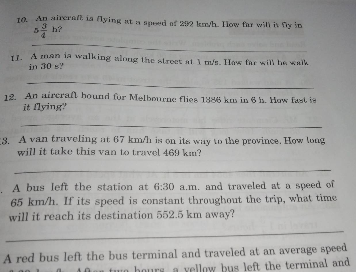 An aircraft is flying at a speed of 292 km/h. How far will it fly in
5 3/4 h ? 
_ 
11. A man is walking along the street at 1 m/s. How far will he walk 
in 30 s? 
_ 
12. An aircraft bound for Melbourne flies 1386 km in 6 h. How fast is 
it flying? 
_ 
3. A van traveling at 67 km/h is on its way to the province. How long 
will it take this van to travel 469 km? 
_ 
. A bus left the station at 6:30 a.m. and traveled at a speed of
65 km/h. If its speed is constant throughout the trip, what time 
will it reach its destination 552.5 km away? 
_ 
A red bus left the bus terminal and traveled at an average speed 
wo hours, a yellow bus left the terminal and