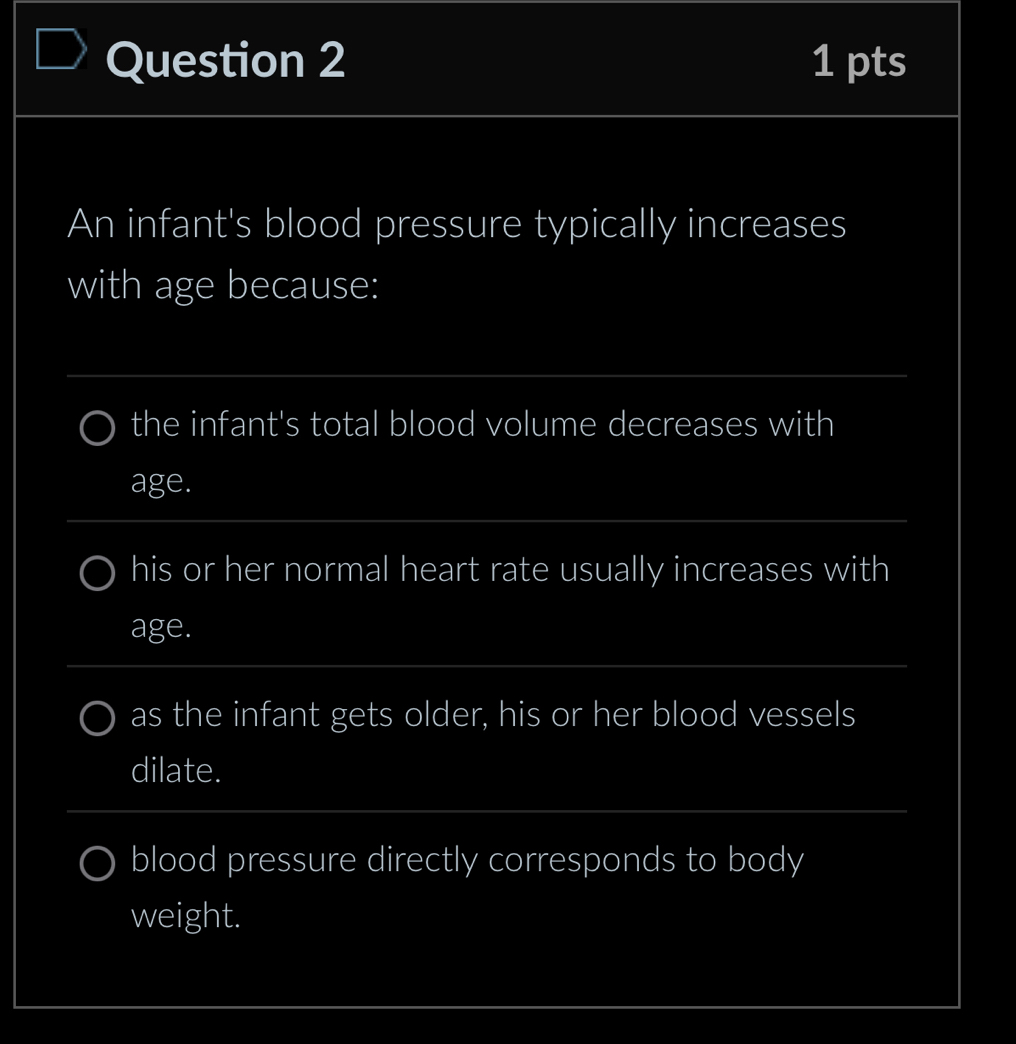 An infant's blood pressure typically increases 
with age because: 
_ 
the infant's total blood volume decreases with 
_ 
age. 
his or her normal heart rate usually increases with 
age. 
_ 
as the infant gets older, his or her blood vessels 
dilate. 
_ 
blood pressure directly corresponds to body 
weight.