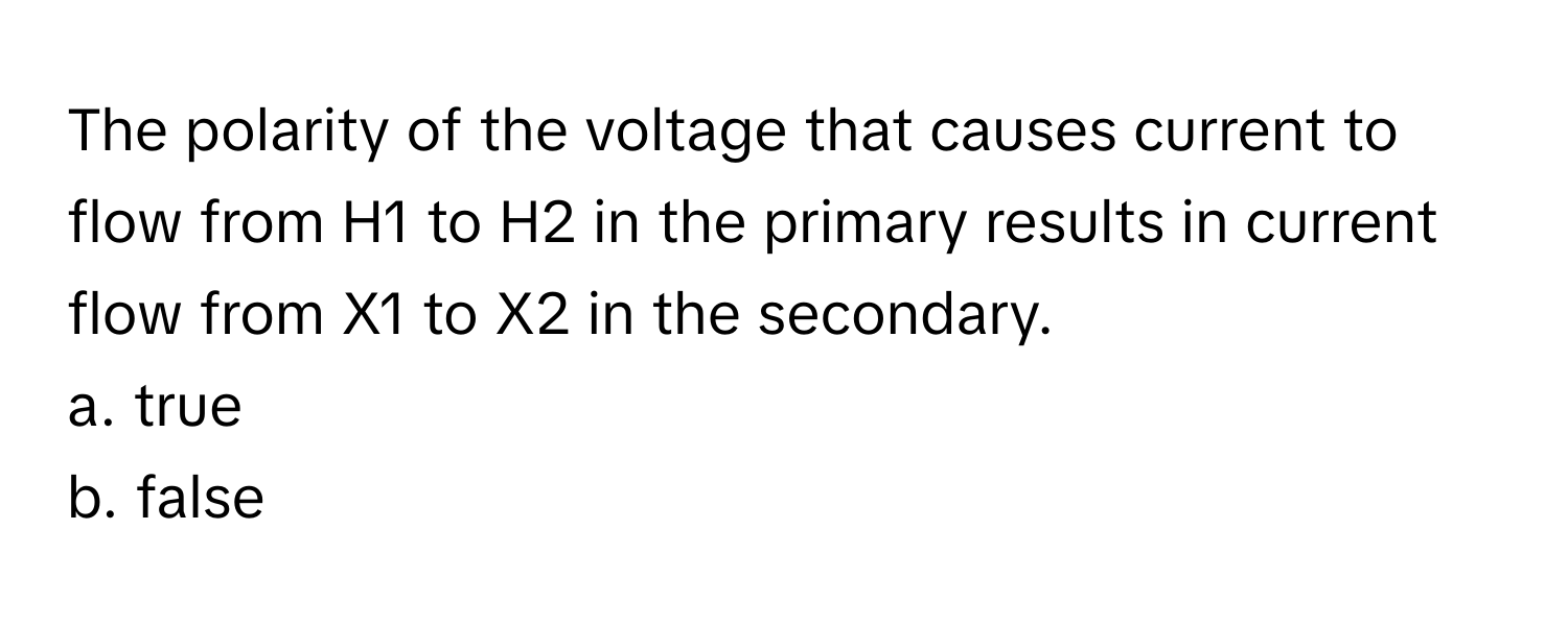 The polarity of the voltage that causes current to flow from H1 to H2 in the primary results in current flow from X1 to X2 in the secondary. 

a. true
b. false