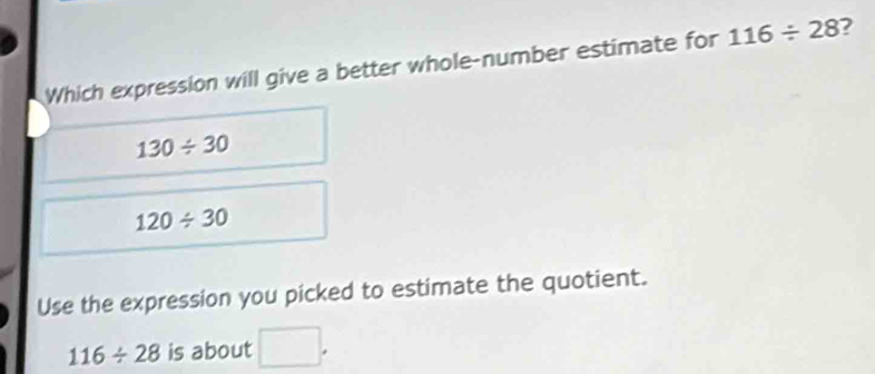 Which expression will give a better whole-number estimate for 116/ 28 7
130/ 30
120/ 30
Use the expression you picked to estimate the quotient.
116/ 28 is about wedge