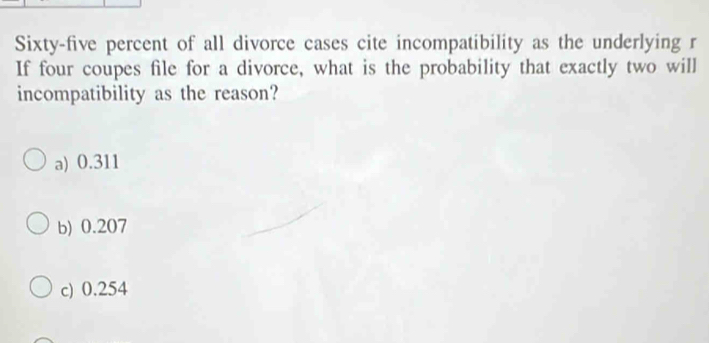 Sixty-five percent of all divorce cases cite incompatibility as the underlying r
If four coupes file for a divorce, what is the probability that exactly two will
incompatibility as the reason?
a) 0.311
b) 0.207
c) 0.254