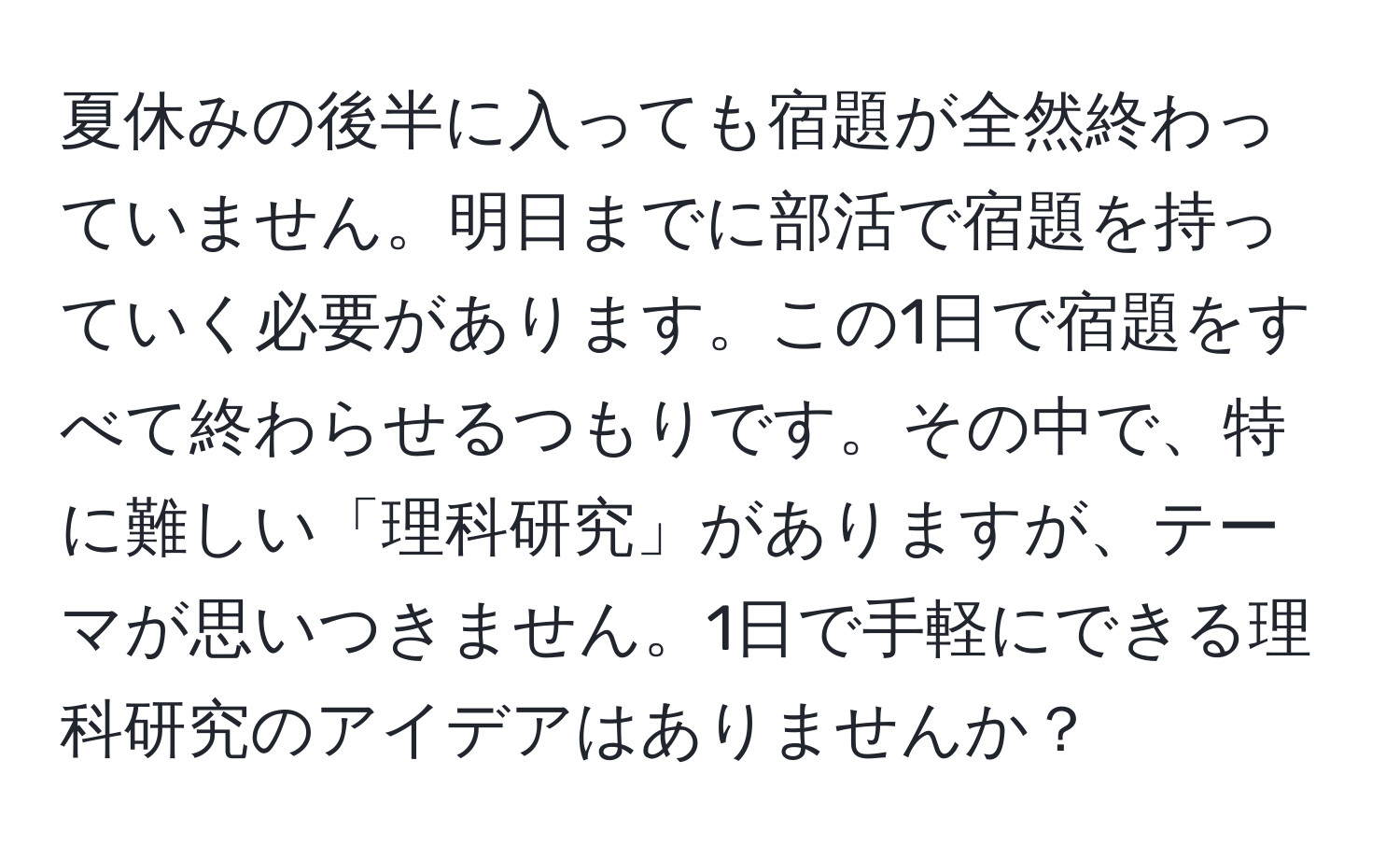 夏休みの後半に入っても宿題が全然終わっていません。明日までに部活で宿題を持っていく必要があります。この1日で宿題をすべて終わらせるつもりです。その中で、特に難しい「理科研究」がありますが、テーマが思いつきません。1日で手軽にできる理科研究のアイデアはありませんか？