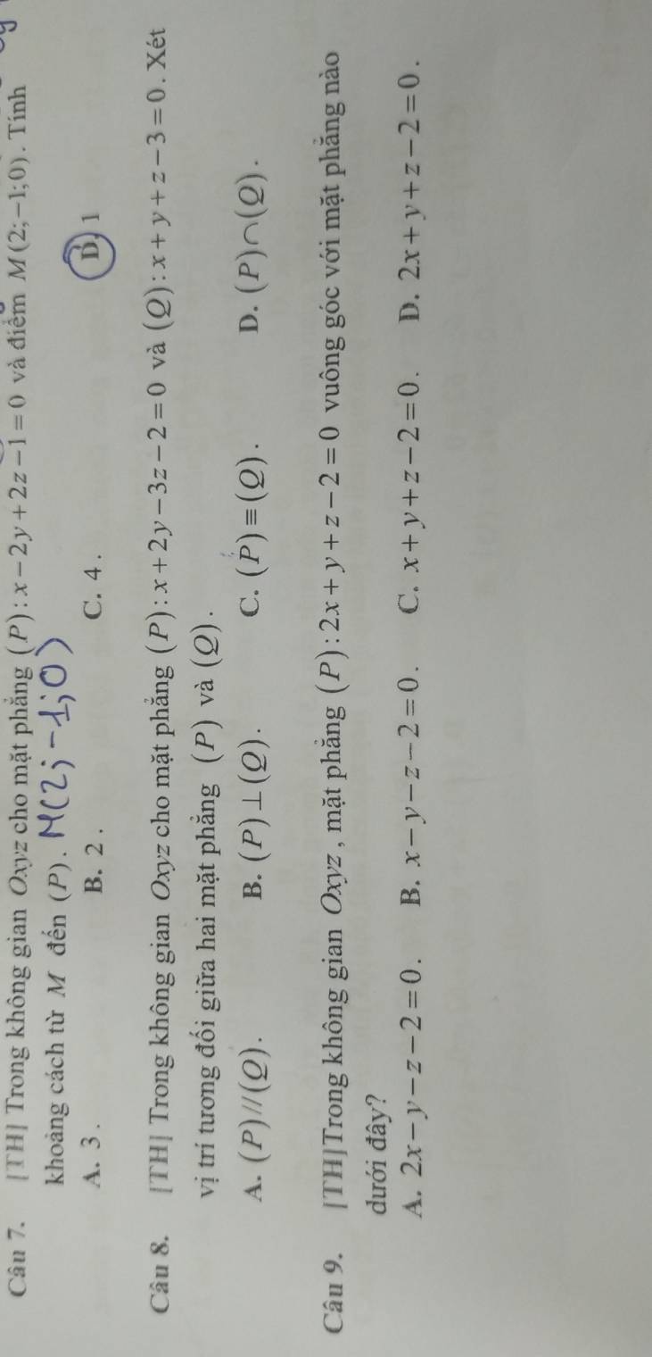 [TH] Trong không gian Oxyz cho mặt phẳng (P): x-2y+2z-1=0 và điểm M(2;-1;0). Tính
khoảng cách từ M đến (P).
A. 3. B. 2. C. 4. D. 1
Câu 8. [TH] Trong không gian Oxyz cho mặt phẳng (P): x+2y-3z-2=0 và (Q): x+y+z-3=0. Xét
vị trí tương đối giữa hai mặt phẳng (P) và (Q).
A. (P)//(Q). B. (P)⊥ (Q). C. (P)equiv (Q). D. (P)∩ (Q). 
Câu 9. [TH]Trong không gian Oxyz , mặt phẳng (P): 2x+y+z-2=0 vuông góc với mặt phăng nào
dưới đây?
A. 2x-y-z-2=0. B. x-y-z-2=0. C. x+y+z-2=0. D. 2x+y+z-2=0.