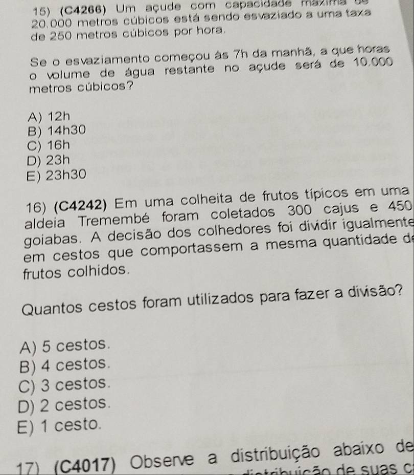 (C4266) Um açude com capacidade mázima de
20.000 metros cúbicos está sendo esvaziado a uma taxa
de 250 metros cúbicos por hora.
Se o esvaziamento começou às 7h da manhã, a que horas
o volume de água restante no açude será de 10,000
metros cúbicos?
A) 12h
B) 14h30
C) 16h
D) 23h
E) 23h30
16) (C4242) Em uma colheita de frutos típicos em uma
aldeia Tremembé foram coletados 300 cajus e 450
goiabas. A decisão dos colhedores foi dividir igualmente
em cestos que comportassem a mesma quantidade de
frutos colhidos.
Quantos cestos foram utilizados para fazer a divisão?
A) 5 cestos.
B) 4 cestos.
C) 3 cestos.
D) 2 cestos.
E) 1 cesto.
17) (C4017) Observe a distribuição abaixo de