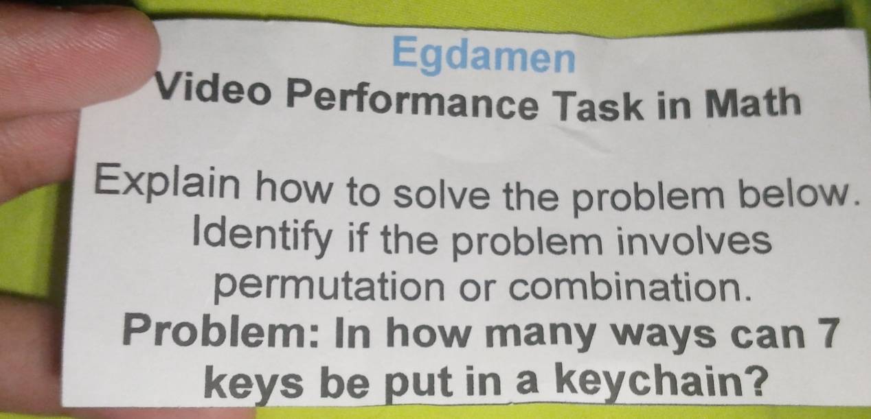 Egdamen 
Video Performance Task in Math 
Explain how to solve the problem below. 
Identify if the problem involves 
permutation or combination. 
Problem: In how many ways can 7
keys be put in a keychain?