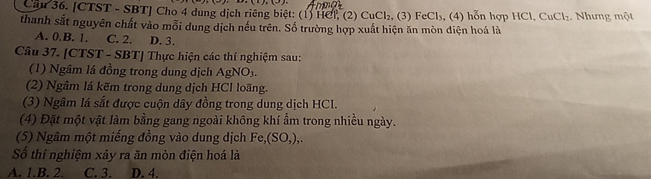 Cầu 36. [CTST - SBT] Cho 4 dung dịch riêng biệt: (1) HCl, (2) CuCl_2 , (3) FeCl₃, (4) hỗn hợp HCl, C uCl_2 2. Nhưng một
thanh sắt nguyên chất vào mỗi dung dịch nếu trên. Số trường hợp xuất hiện ăn mòn diện hoá là
A. 0.B. 1. C. 2. D. 3.
Câu 37. [CTST - SBT] Thực hiện các thí nghiệm sau:
(1) Ngâm lá đồng trong dung dịch AgNO_3. 
(2) Ngâm lá kẽm trong dung dịch HCl loãng.
(3) Ngâm lá sắt được cuộn dây đồng trong dung dịch HCI.
(4) Đặt một vật làm bằng gang ngoài không khí ẩm trong nhiều ngày.
(5) Ngâm một miếng đồng vào dung dịch Fe, (SO,), 
Số thí nghiệm xảy ra ăn mòn điện hoá là
A. 1.B. 2. C. 3. D. 4.