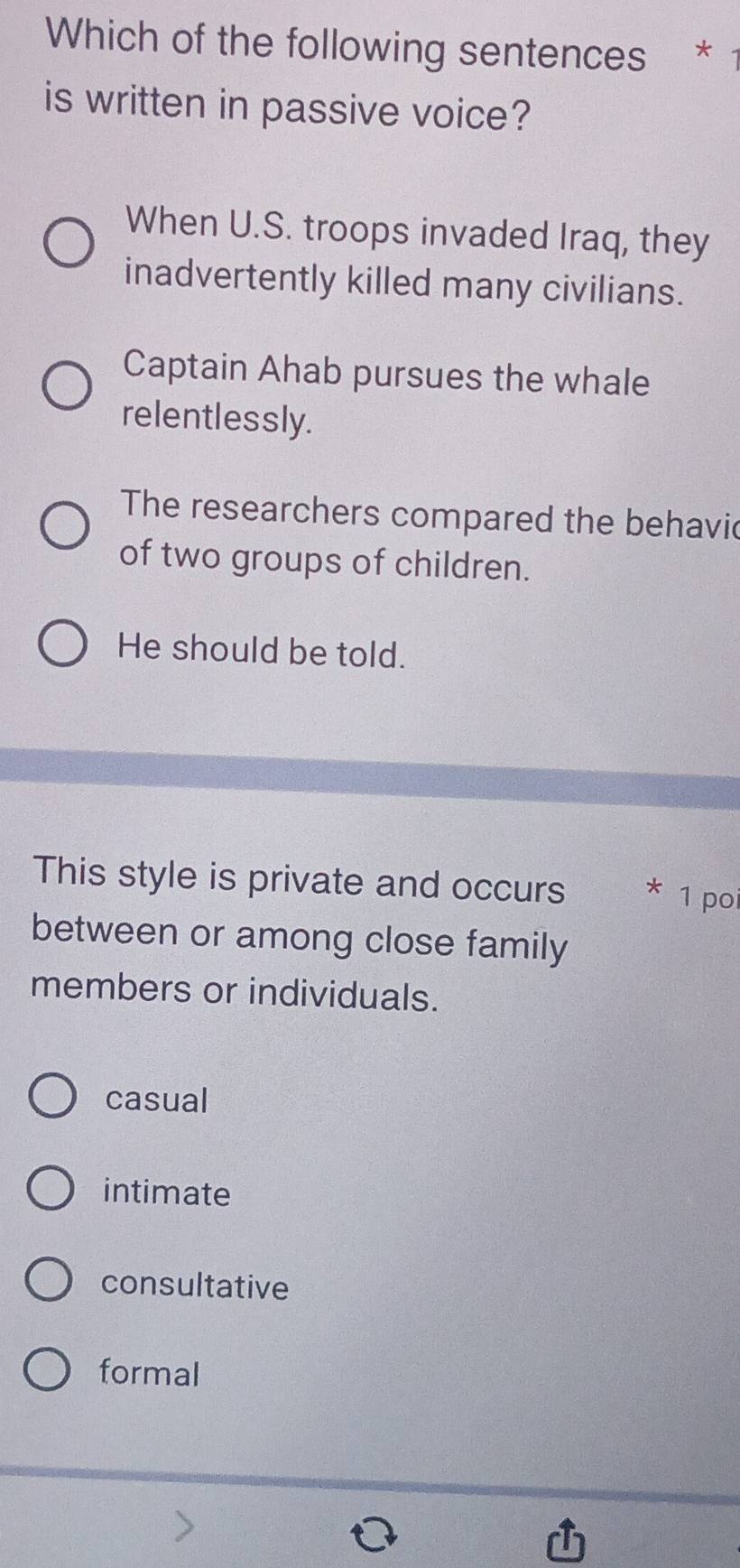 Which of the following sentences *
is written in passive voice?
When U.S. troops invaded Iraq, they
inadvertently killed many civilians.
Captain Ahab pursues the whale
relentlessly.
The researchers compared the behavic
of two groups of children.
He should be told.
This style is private and occurs X 1 poi
between or among close family
members or individuals.
casual
intimate
consultative
formal