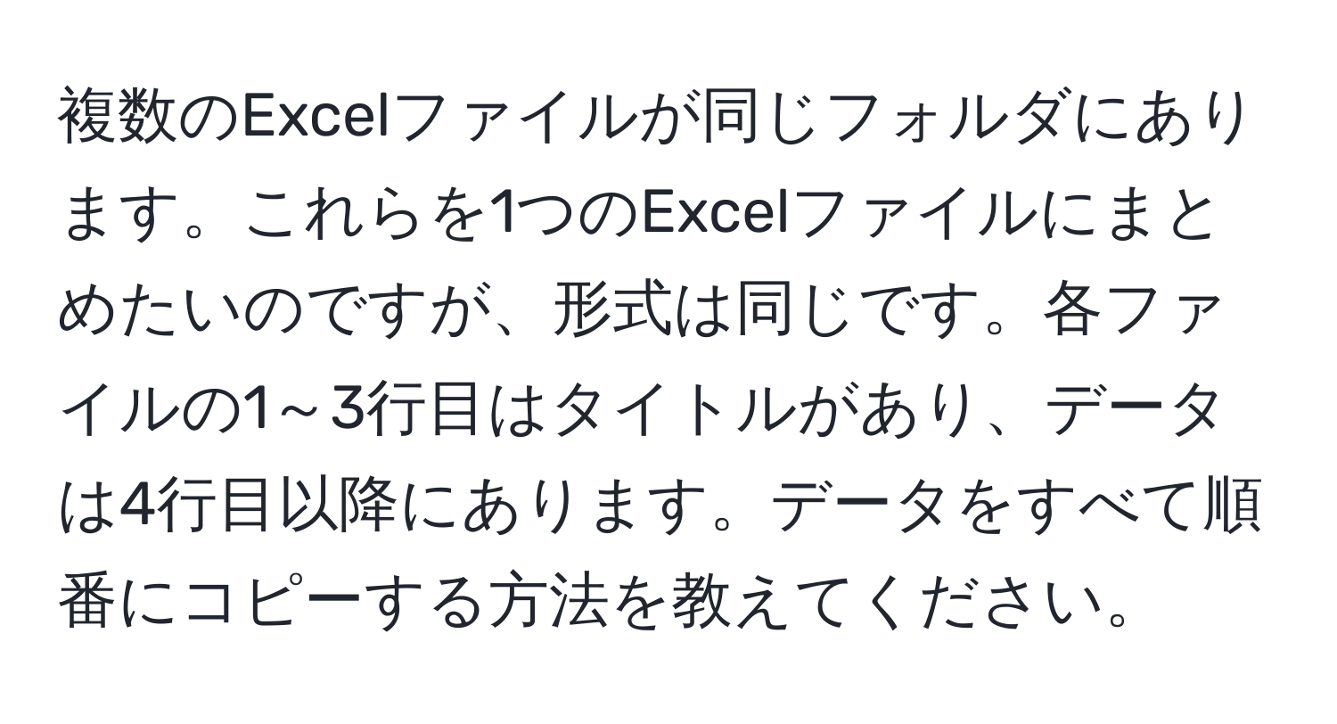 複数のExcelファイルが同じフォルダにあります。これらを1つのExcelファイルにまとめたいのですが、形式は同じです。各ファイルの1～3行目はタイトルがあり、データは4行目以降にあります。データをすべて順番にコピーする方法を教えてください。