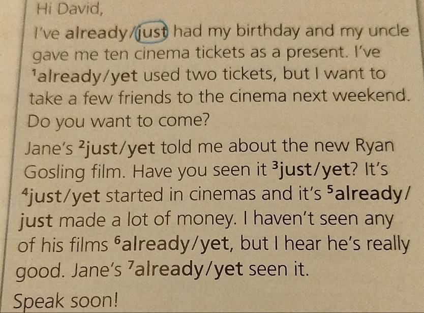 Hi David, 
I've already/just had my birthday and my uncle 
gave me ten cinema tickets as a present. I’ve 
'already/yet used two tickets, but I want to 
take a few friends to the cinema next weekend. 
Do you want to come? 
Jane’s ²just/yet told me about the new Ryan 
Gosling film. Have you seen it ³just/yet? It's 
*just/yet started in cinemas and it's ⁵already/ 
just made a lot of money. I haven’t seen any 
of his films ⁶aIready/yet, but I hear he's really 
good. Jane's ⁷already/yet seen it. 
Speak soon!