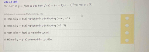 (1đ):
Cho hàm số y=f(x) có đạo hàm f'(x)=(x+1)(x-3)^2 với mọi x∈ R
(Nhấp vào ở màu vàng để chọn đúng / sai,
a) Hàm số y=f(x) nghịch biến trên khoảng (-∈fty ;-1).
b) Hàm số y=f(x) nghịch biến trên khoảng (-1;3).
c) Hàm số y=f(x) có hai điểm cực trị.
d) Hàm số y=f(x) có một điểm cực tiểu.