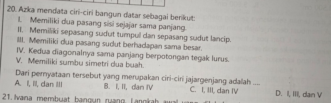 Azka mendata ciri-ciri bangun datar sebagai berikut:
I. Memiliki dua pasang sisi sejajar sama panjang.
II. Memiliki sepasang sudut tumpul dan sepasang sudut lancip.
III. Memiliki dua pasang sudut berhadapan sama besar.
IV. Kedua diagonalnya sama panjang berpotongan tegak lurus.
V. Memiliki sumbu simetri dua buah.
Dari pernyataan tersebut yang merupakan ciri-ciri jajargenjang adalah ....
A. I, II, dan III B. I, II, dan IV C. I, III, dàn IV D. I, III, dan V
21. Ivana membuat bangun ruang, Langkah a wal