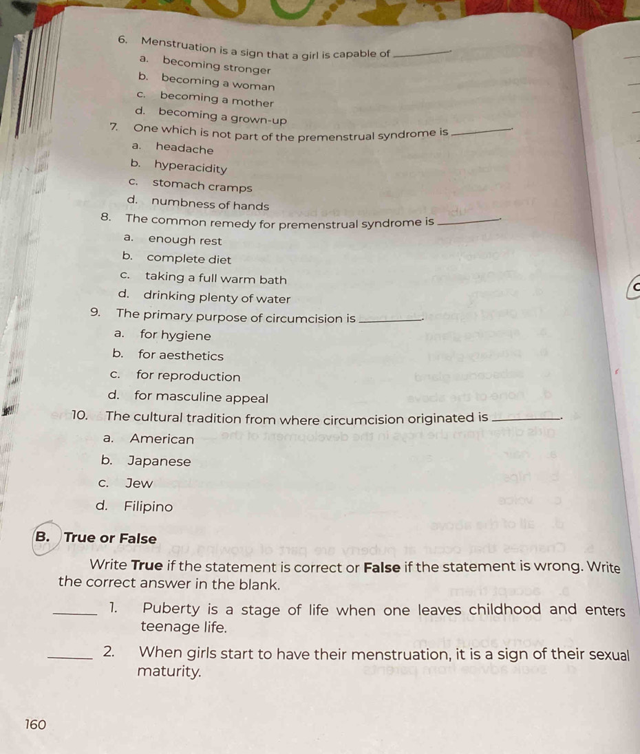 Menstruation is a sign that a girl is capable of_
a. becoming stronger
b. becoming a woman
c. becoming a mother
d. becoming a grown-up
7. One which is not part of the premenstrual syndrome is_
a. headache
b. hyperacidity
c. stomach cramps
d. numbness of hands
8. The common remedy for premenstrual syndrome is_
a. enough rest
b. complete diet
c. taking a full warm bath
C
d. drinking plenty of water
9. The primary purpose of circumcision is_
a. for hygiene
b. for aesthetics
c. for reproduction
d. for masculine appeal
10. The cultural tradition from where circumcision originated is_
a. American
b. Japanese
c. Jew
d. Filipino
B. True or False
Write True if the statement is correct or False if the statement is wrong. Write
the correct answer in the blank.
_1. Puberty is a stage of life when one leaves childhood and enters
teenage life.
_2. When girls start to have their menstruation, it is a sign of their sexual
maturity.
160