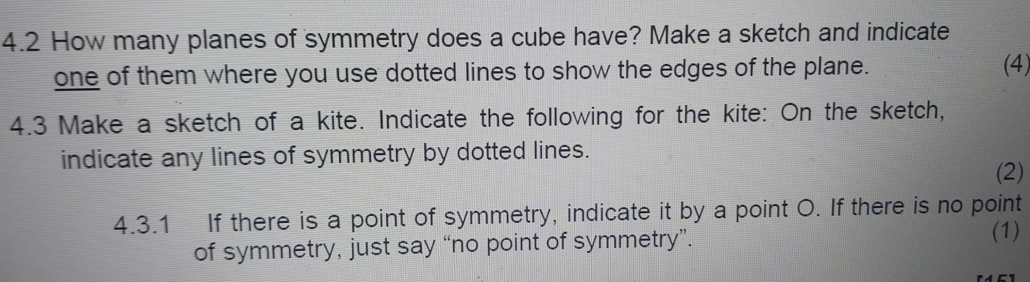 4.2 How many planes of symmetry does a cube have? Make a sketch and indicate 
one of them where you use dotted lines to show the edges of the plane. 
(4) 
4.3 Make a sketch of a kite. Indicate the following for the kite: On the sketch, 
indicate any lines of symmetry by dotted lines. 
(2) 
4.3.1 If there is a point of symmetry, indicate it by a point O. If there is no point 
of symmetry, just say “no point of symmetry”. 
(1)