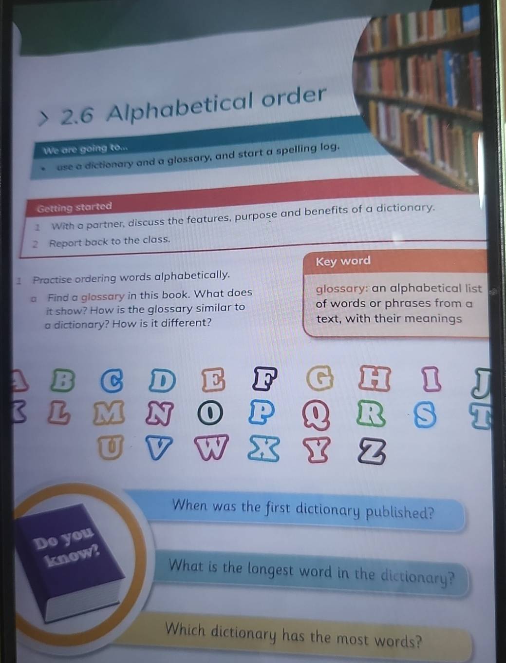 2.6 Alphabetical order 
We are going to... 
use a dictionary and a glossary, and start a spelling log. 
Getting started 
1 With a partner, discuss the features, purpose and benefits of a dictionary. 
2 Report back to the class. 
Key word 
1 Practise ordering words alphabetically. 
a Find a glossary in this book. What does 
glossary: an alphabetical list 
it show? How is the glossary similar to 
of words or phrases from a 
a dictionary? How is it different? 
text, with their meanings 
C D I 
0 
When was the first dictionary published? 
Do you 
know? 
What is the longest word in the dictionary? 
Which dictionary has the most words?