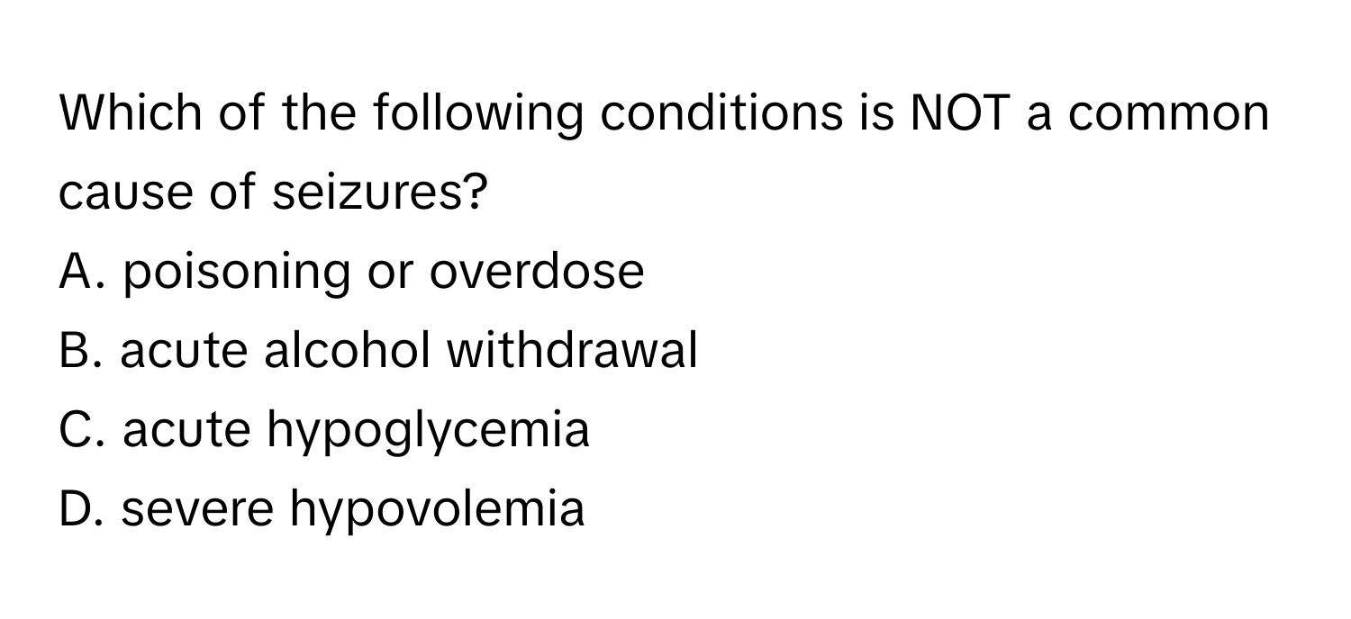 Which of the following conditions is NOT a common cause of seizures? 
A. poisoning or overdose
B. acute alcohol withdrawal
C. acute hypoglycemia
D. severe hypovolemia