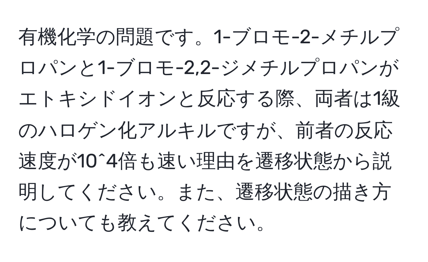 有機化学の問題です。1-ブロモ-2-メチルプロパンと1-ブロモ-2,2-ジメチルプロパンがエトキシドイオンと反応する際、両者は1級のハロゲン化アルキルですが、前者の反応速度が10^4倍も速い理由を遷移状態から説明してください。また、遷移状態の描き方についても教えてください。