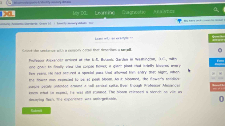 My IXL Learning Diagnostic Analytics 
Kantucky Academic Standards: Grade 10 ) Identify sensory details RUY You have book covers to rieveal! ( 
Learn with an example iorere 
Select the sentence with a sensory detail that describes a smell. 
Professor Alexander arrived at the U.S. Botanic Garden in Washington, D.C., with e 
one goal: to finally view the corpse flower, a giant plant that briefly blooms every se 
few years. He had secured a special pass that allowed him entry that night, when 
0 
the flower was expected to be at peak bloom. As it bloomed, the flower's reddish- 
purple petals unfolded around a tall central spike. Even though Professor Alexander tSc 
LDI 
knew what to expect, he was still stunned. The bloom released a stench as vile as 
decaying flesh. The experience was unforgettable. 
0 
Submit