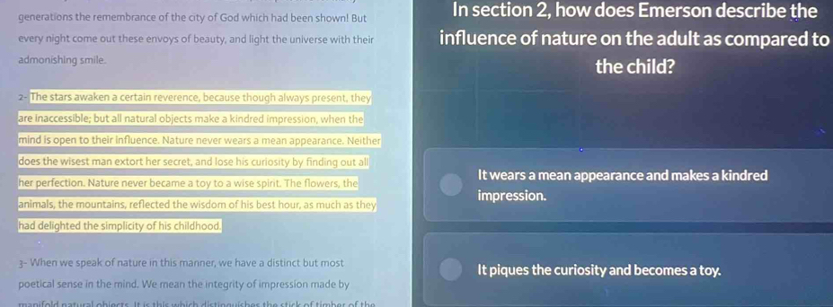 generations the remembrance of the city of God which had been shown! But In section 2, how does Emerson describe the
every night come out these envoys of beauty, and light the universe with their influence of nature on the adult as compared to
admonishing smile. the child?
2- The stars awaken a certain reverence, because though always present, they
are inaccessible; but all natural objects make a kindred impression, when the
mind is open to their influence. Nature never wears a mean appearance. Neither
does the wisest man extort her secret, and lose his curiosity by finding out all
her perfection. Nature never became a toy to a wise spirit. The flowers, the It wears a mean appearance and makes a kindred
animals, the mountains, reflected the wisdom of his best hour, as much as they impression.
had delighted the simplicity of his childhood.
3- When we speak of nature in this manner, we have a distinct but most It piques the curiosity and becomes a toy.
poetical sense in the mind. We mean the integrity of impression made by
ma n ifold natural obiests . It is this wh i sh distin guish es the stis k of tim b er of th