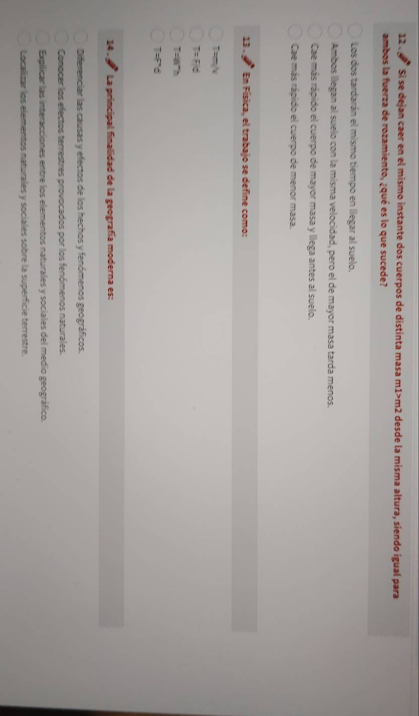 12 、 Si se dejan caer en el mismo instante dos cuerpos de distinta masa m1>m2 desde la misma altura, siendo igual para
ambos la fuerza de rozamiento, ¿qué es lo que sucede?
Los dos tardarán el mismo tiempo en llegar al suelo.
Ambos llegan al suelo con la misma velocidad, pero el de mayor masa tarda menos.
Cae más rápido el cuerpo de mayor masa y llega antes al suelo.
Cae más rápido el cuerpo de menor masa.
13 . En Física, el trabajo se define como:
T=m/v
T=F/d
T=Wh
T=F'd
14 . La principal finalidad de la geografía moderna es:
Differenciar las causas y efectos de los hechos y fenómenos geográficos.
Comocer los efectos terrestres provocados por los fenómenos naturales.
Explicar las interacciones entre los elementos naturales y sociales del medio geográfico.
Locallizar los elementos naturalles y sociales sobre la superficie terrestre.
