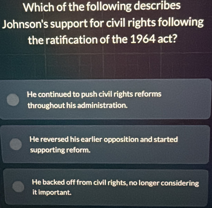 Which of the following describes
Johnson's support for civil rights following
the ratifcation of the 1964 act?
He continued to push civil rights reforms
throughout his administration.
He reversed his earlier opposition and started
supporting reform.
He backed off from civil rights, no longer considering
it important.