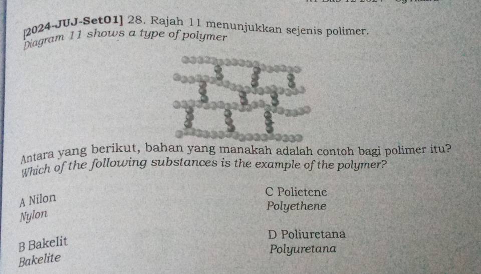 [2024-JUJ-SetO1] 28. Rajah l l menunjukkan sejenis polimer.
Diagram 11 shows a type of polymer
Antara yang berikut, bahan yang manakah adalah contoh bagi polimer itu?
Which of the following substances is the example of the polymer?
A Nilon
C Polietene
Polyethene
Nylon
B Bakelit
D Poliuretana
Polyuretana
Bakelite