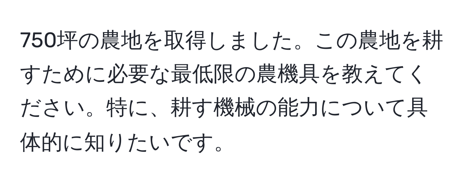 750坪の農地を取得しました。この農地を耕すために必要な最低限の農機具を教えてください。特に、耕す機械の能力について具体的に知りたいです。