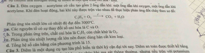 sự enuyen nou mboyen wong w m
Câu 2. Đèn oxygen - acetylene có cấu tạo gồm 2 ống dẫn khí: một ống dẫn khi oxygen, một ống dẫn khí
acetylene. Khi đèn hoạt động, hai khí này được trộn vào nhau đề thực hiện phản ứng đốt cháy theo sơ đồ:
C_2H_2+O_2xrightarrow rCO_2+H_2O
Phản ứng tỏa nhiệt lớn có nhiệt độ đạt đến 3000°C.
Ca. Các nguyên tổ có sự thay đổi số oxi hóa là C và O.
b. Trong phản ứng trên, chất oxi hóa là C_2H_2 còn chất khử là O_2.
c. Phản ứng tỏa nhiệt lượng rất lớn nên được dùng hàn cắt kim loại.
d. Tổng hệ số cân bằng của phương trình là 15.
Câu 3. Diêm là một dụng cụ tạo lửa phổ biến từ thời kỳ cận đại tới nay. Diêm an toàn được thiết kể bằng
hi m a sát thông thường, nhưng nều trôn với potassium