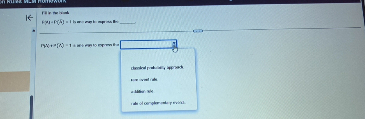 on Rules MLM Homework
Fill in the blank
P(A)+P(overline A)=1 is one way to express the_
P(A)+P(overline A)=1 is one way to express the
classical probability approach
rare event rule.
addition rule
rule of complementary events.