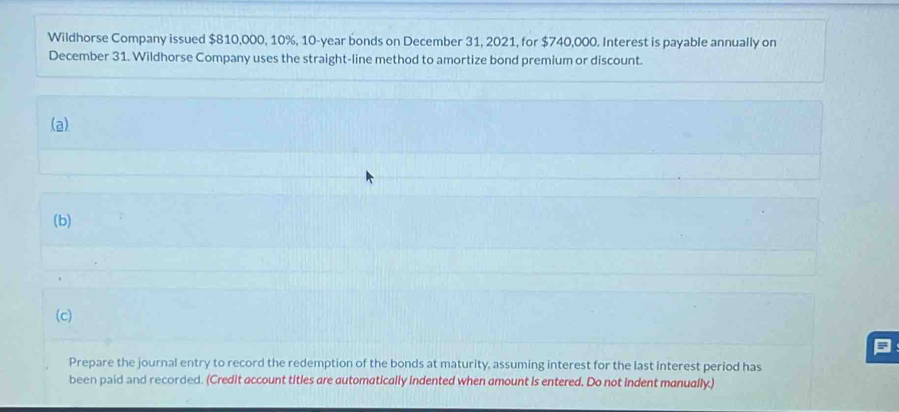 Wildhorse Company issued $810,000, 10%, 10-year bonds on December 31, 2021, for $740,000. Interest is payable annually on 
December 31. Wildhorse Company uses the straight-line method to amortize bond premium or discount. 
(a) 
(b) 
(c) 
Prepare the journal entry to record the redemption of the bonds at maturity, assuming interest for the last interest period has 
been paid and recorded. (Credit account titles are automatically indented when amount is entered. Do not indent manually.)