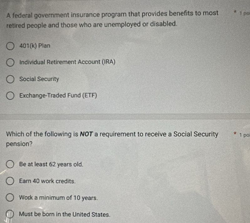 A federal government insurance program that provides benefits to most 1 po
retired people and those who are unemployed or disabled.
401(k) Plan
Individual Retirement Account (IRA)
Social Security
Exchange-Traded Fund (ETF)
Which of the following is NOT a requirement to receive a Social Security * 1 po
pension?
Be at least 62 years old.
Earn 40 work credits.
Work a minimum of 10 years.
Must be born in the United States.