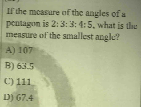 If the measure of the angles of a
pentagon is 2:3:3:4:5 , what is the
measure of the smallest angle?
A) 107
B) 63.5
C) 111
D) 67.4