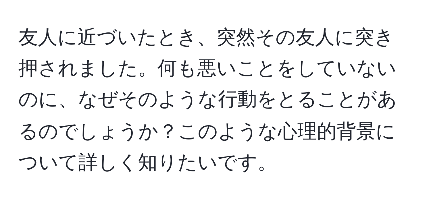 友人に近づいたとき、突然その友人に突き押されました。何も悪いことをしていないのに、なぜそのような行動をとることがあるのでしょうか？このような心理的背景について詳しく知りたいです。