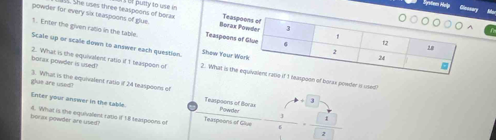 System Help Glossary Mor 
rs of putty to use in Teaspo 
ass. She uses three teaspoons of borax Borax Po 
powder for every six teaspoons of glue. Teaspoons of 
1. Enter the given ratio in the table. 
l'n 
Scale up or scale down to answer each question. Show Your Wo 
borax powder is used? 
2. What is the equivalent ratio if 1 teaspoon of 2. What is the epoon of borax powder is used? 
3. What is the equivalent ratio if 24 teaspoons of 
glue are used? Teaspoons of Borax - 3/6 = 1/2 
Enter your answer in the table. 
ψ 3
Powder 
4. What is the equivalent ratio if 18 teaspoons of Teaspoons of Glue 
borax powder are used?