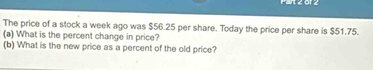 Par 2 of 2 
The price of a stock a week ago was $56.25 per share. Today the price per share is $51.75. 
(a) What is the percent change in price? 
(b) What is the new price as a percent of the old price?