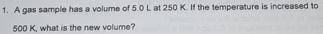 A gas sample has a volume of 5.0 L at 250 K. If the temperature is increased to
500 K, what is the new volume?