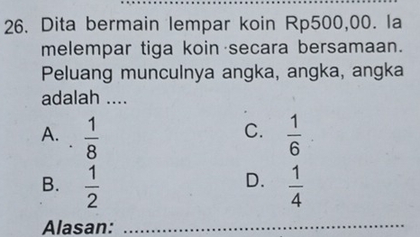 Dita bermain lempar koin Rp500,00. la
melempar tiga koin secara bersamaan.
Peluang munculnya angka, angka, angka
adalah ....
C.
A.  1/8   1/6 
D.
B.  1/2   1/4 
Alasan:_