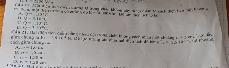 D. E=2250V/m. 
Câu 17. Một điện tích điểm dương Q trong chân không gây ra tại điểm M cách điện tích một khoảng
r=30cm m, một điện trường có cường độ E=30000V/m. Độ lớn điện tích Q là.
A. Q=3.10^(-5)C.
B. Q=3.10^(-6)C.
C. Q=3.10^(-7)C.
D. Q=3.10^(-8)C. 
Câu 21. Hai điện tích điểm bằng nhau đặt trong chân không cách nhau một khoảng r_1=2cm , Lực đầy
giữa chúng là F_1=1,6.10^(-4)N. Để lực tương tác giữa hai điện tích đó bằng
cách giữa chúng là. F_2=2,5.10^(-4)N thì khoảng
A. r_2=1,6m.
B. r_2=1,6cm.
C. r_2=1,28m.
D. r_2=1,28cm. 
Câu 21. Hai quả cầu