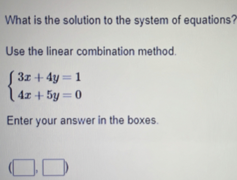 What is the solution to the system of equations? 
Use the linear combination method.
beginarrayl 3x+4y=1 4x+5y=0endarray.
Enter your answer in the boxes.
(□ ,□ )