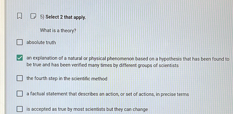 Select 2 that apply.
What is a theory?
absolute truth
an explanation of a natural or physical phenomenon based on a hypothesis that has been found to
be true and has been verified many times by different groups of scientists
the fourth step in the scientific method
a factual statement that describes an action, or set of actions, in precise terms
is accepted as true by most scientists but they can change