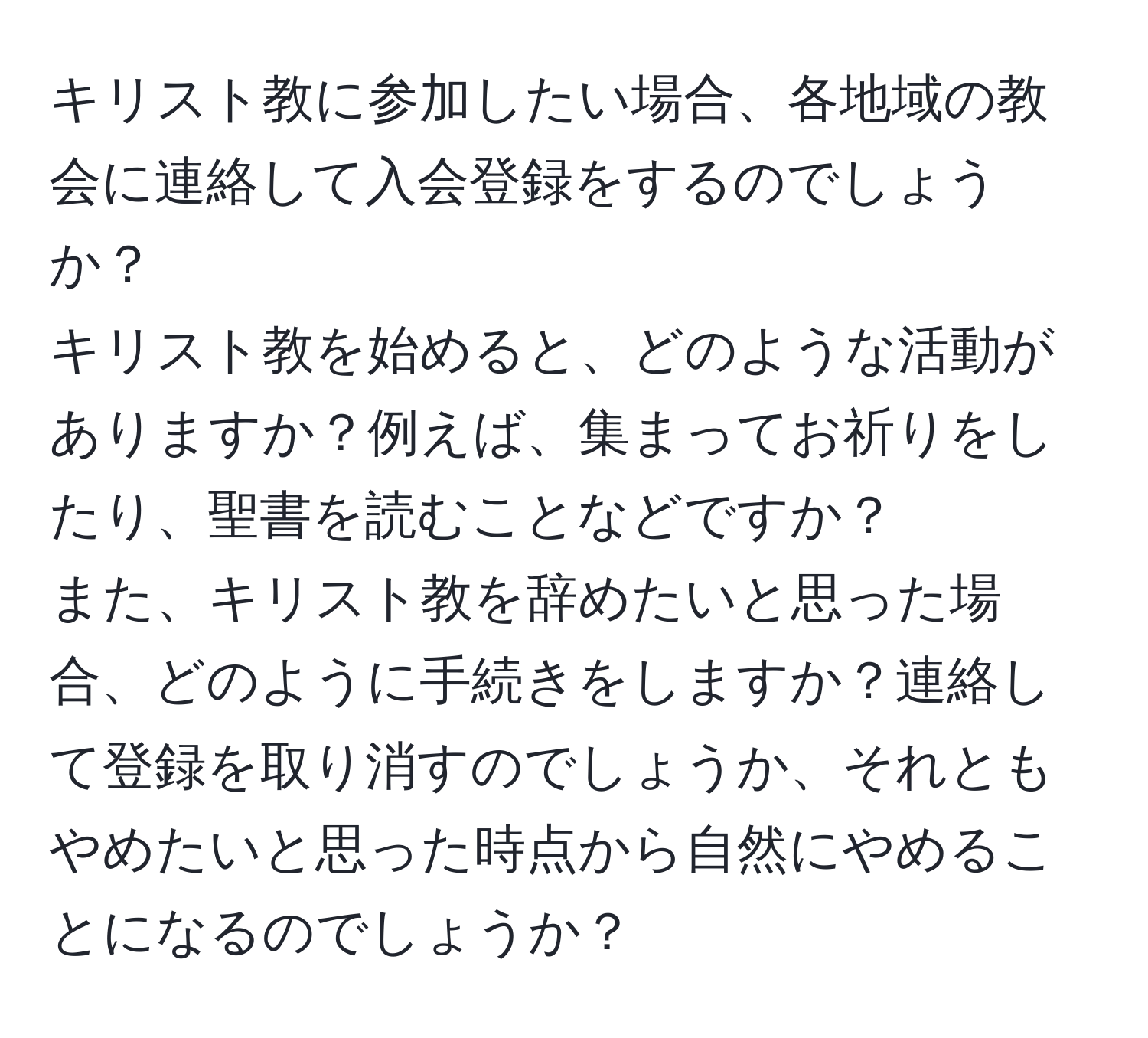 キリスト教に参加したい場合、各地域の教会に連絡して入会登録をするのでしょうか？  
キリスト教を始めると、どのような活動がありますか？例えば、集まってお祈りをしたり、聖書を読むことなどですか？  
また、キリスト教を辞めたいと思った場合、どのように手続きをしますか？連絡して登録を取り消すのでしょうか、それともやめたいと思った時点から自然にやめることになるのでしょうか？