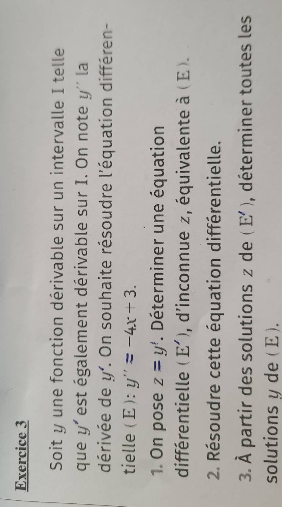 Soit y une fonction dérivable sur un intervalle I telle 
que y' est également dérivable sur I. On note y'' la 
dérivée de y' :. On souhaite résoudre l'équation différen- 
tielle (E): y''=-4x+3. 
1. On pose z=y'. Déterminer une équation 
différentielle (E') , d'inconnue z, équivalente à ( E ). 
2 Résoudre cette équation différentielle. 
3. À partir des solutions z de (E') , déterminer toutes les 
solutions yde ( E ).