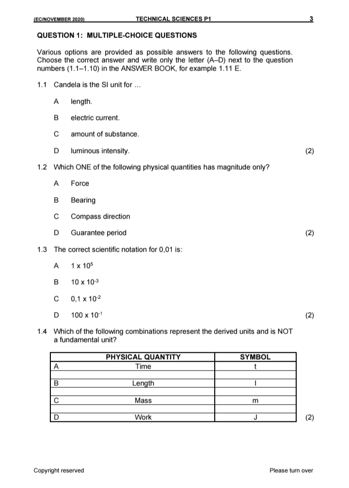 (EC/NOVEMBER 2020) TECHNICAL SCIENCES P1
3
QUESTION 1： MULTIPLE-CHOICE QUESTIONS
Various options are provided as possible answers to the following questions.
Choose the correct answer and write only the letter (A-D) next to the question 
numbers (1.1-1.10) in the ANSWER BOOK, for example 1.11 E.
1.1 Candela is the SI unit for …..
A length.
B electric current.
C amount of substance.
D luminous intensity. (2)
1.2 Which ONE of the following physical quantities has magnitude only?
A Force
B Bearing
C Compass direction
D Guarantee period (2)
1.3 The correct scientific notation for 0,01 is:
A 1* 10^5
B 10* 10^(-3)
C 0.1* 10^(-2)
D 100* 10^(-1) (2)
1.4 Which of the following combinations represent the derived units and is NOT
a fundamental unit?
Copyright reserved Please turn over