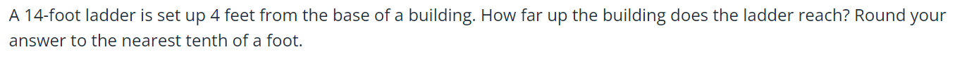 A 14-foot ladder is set up 4 feet from the base of a building. How far up the building does the ladder reach? Round your 
answer to the nearest tenth of a foot.