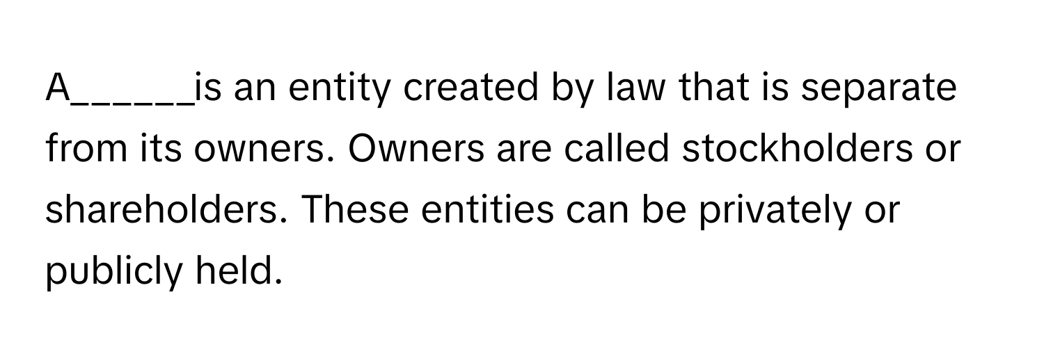 A______is an entity created by law that is separate from its owners. Owners are called stockholders or shareholders. These entities can be privately or publicly held.