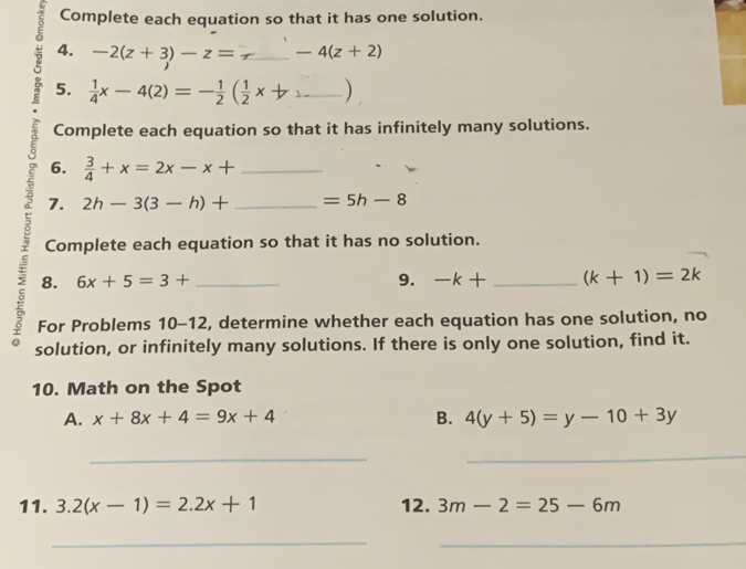 Complete each equation so that it has one solution. 
4. -2(z+3)-z= _ -4(z+2)
5.  1/4 x-4(2)=- 1/2 ( 1/2 x+ _ 
Complete each equation so that it has infinitely many solutions. 
6.  3/4 +x=2x-x+ _ 
7. 2h-3(3-h)+ _  =5h-8
Complete each equation so that it has no solution. 
8. 6x+5=3+ 9. -k+ (k+1)=2k
5 For Problems a 10-12 _ 2, determine whether each equation has one solution, no 
solution, or infinitely many solutions. If there is only one solution, find it. 
10. Math on the Spot 
A. x+8x+4=9x+4 B. 4(y+5)=y-10+3y
_ 
_ 
11. 3.2(x-1)=2.2x+1 12. 3m-2=25-6m
__