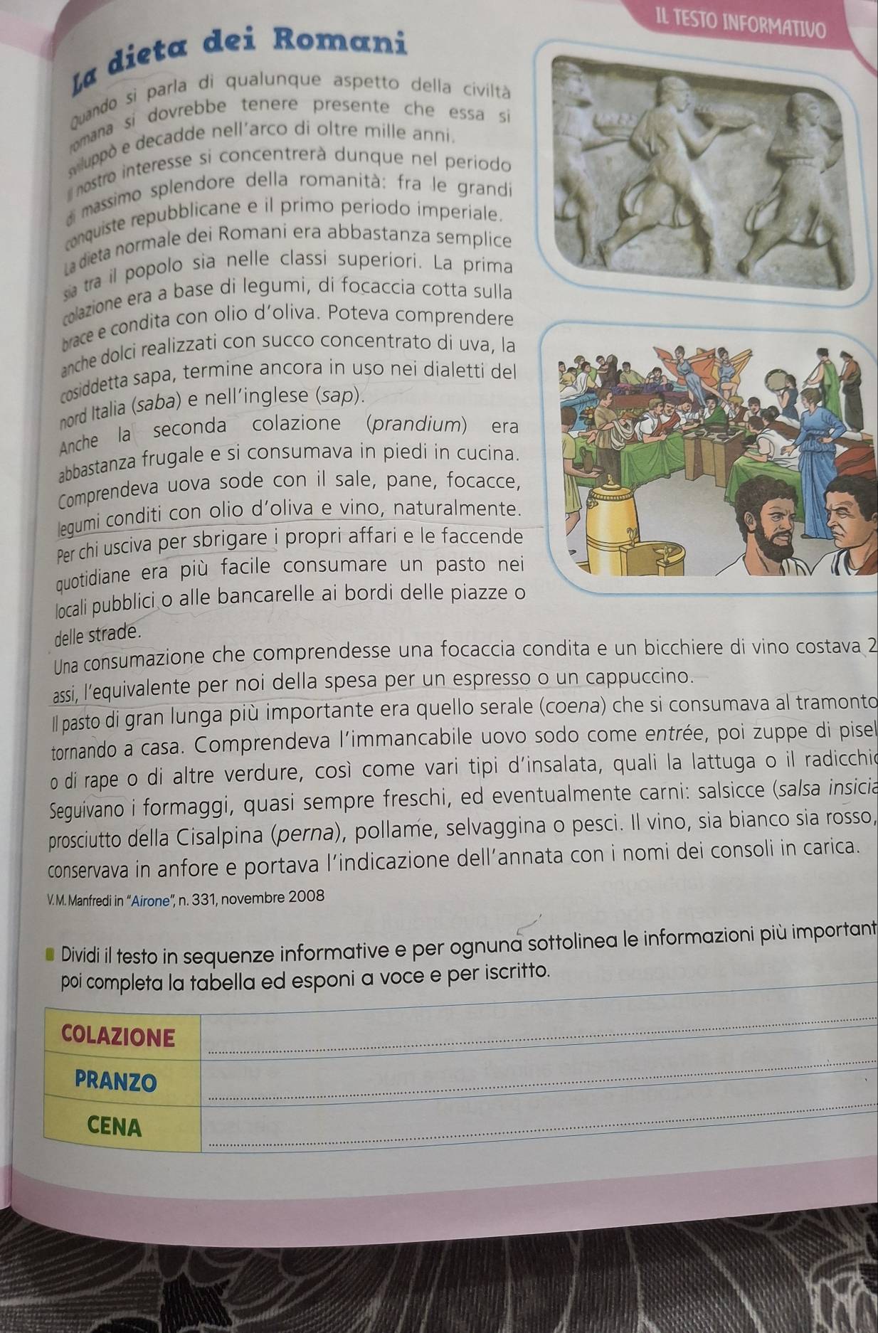 IL TESTO INFORMATIVO
La dieta dei Romani
quando si parla di qualunque aspetto della civiltà
omana si dovrebbe tenere presente che essa si
luppò e decadde nell´arco di oltre mille anni.
nostro interesse si concentrerà dunque nel periodo
massimo splendore della romanità: fra le grandi
conquiste repubblicane e il primo periodo imperiale.
La dieta normale dei Romani era abbastanza semplice
sia tra il popolo sia nelle classi superiori. La prima
colazione era a base di legumi, di focaccia cotta sulla
bace e condita con olio d'oliva. Poteva comprendere
anche dolci realizzati con succo concentrato di uva, la
cosiddetta sapa, termine ancora in uso nei dialetti del
nord Italia (saba) e nell'inglese (sap).
Anche la seconda colazione (prandium) era
abbastanza frugale e si consumava in piedi in cucina.
Comprendeva uova sode con il sale, pane, focacce,
lequmi conditi con olio d’oliva e vino, naturalmente.
Per chi usciva per sbrigare i propri affari e le faccende
quotidiane era più facile consumare un pasto nei
locali pubblici o alle bancarelle ai bordi delle piazze o
delle strade.
Una consumazione che comprendesse una focaccia condita e un bicchiere di vino costava 2
assi, l’equivalente per noi della spesa per un espresso o un cappuccino.
ll pasto di gran lunga più importante era quello serale (coena) che si consumava al tramonto
tornando a casa. Comprendeva l'immancabile uovo sodo come entrée, poi zuppe di pisel
o di rape o di altre verdure, così come vari tipi d'insalata, quali la lattuga o il radicchio
Seguivano i formaggi, quasi sempre freschi, ed eventualmente carni: salsicce (salsa insicia
prosciutto della Cisalpina (perna), pollame, selvaggina o pesci. Il vino, sia bianco sia rosso,
conservava in anfore e portava l’indicazione dell’annata con i nomi dei consoli in carica.
V. M. Manfredi in “Airone”, n. 331, novembre 2008
Dividi il testo in sequenze informative e per ognuna sottolinea le informazioni più important
_
poi completa la tabella ed esponi a voce e per iscritto.
_
_
COLAZIONE
_
PRANZO
CENA