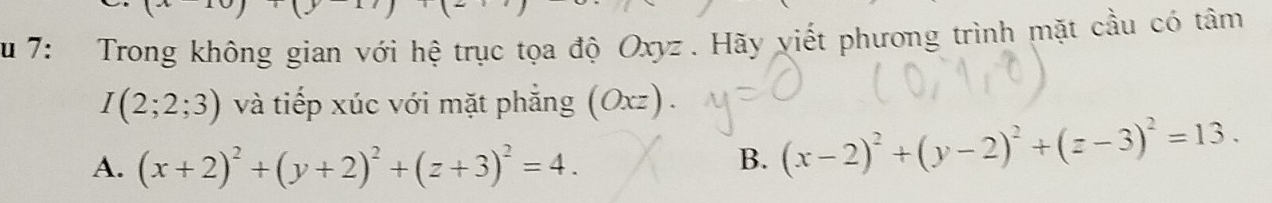 Su 7: Trong không gian với hệ trục tọa độ Oxyz. Hãy viết phương trình mặt cầu có tâm
I(2;2;3) và tiếp xúc với mặt phẳng (Oxz).
A. (x+2)^2+(y+2)^2+(z+3)^2=4.
B. (x-2)^2+(y-2)^2+(z-3)^2=13.