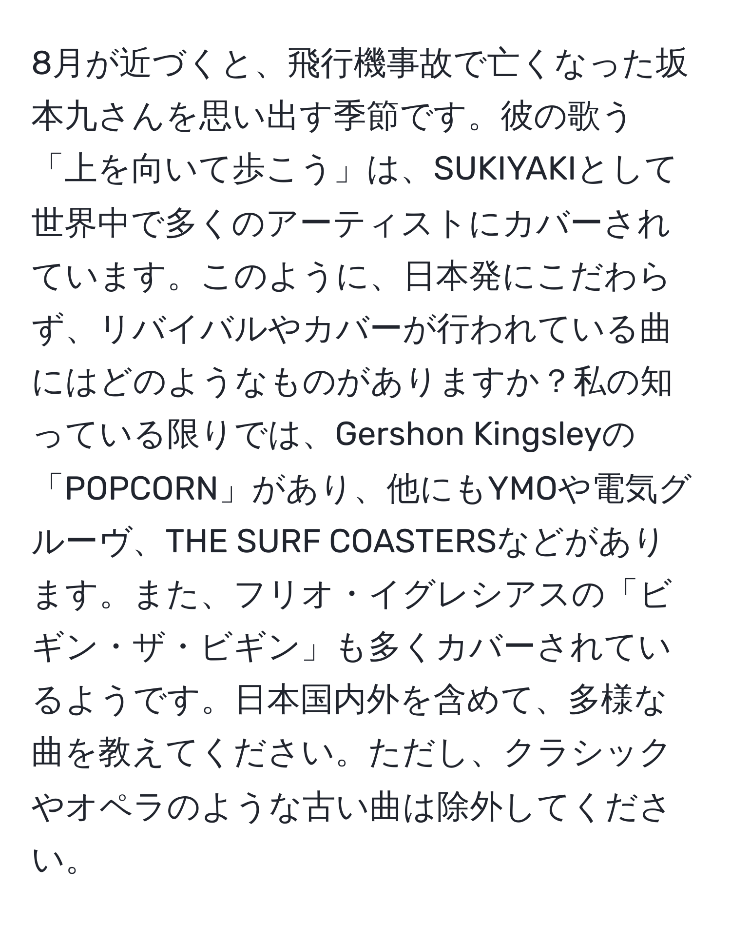 8月が近づくと、飛行機事故で亡くなった坂本九さんを思い出す季節です。彼の歌う「上を向いて歩こう」は、SUKIYAKIとして世界中で多くのアーティストにカバーされています。このように、日本発にこだわらず、リバイバルやカバーが行われている曲にはどのようなものがありますか？私の知っている限りでは、Gershon Kingsleyの「POPCORN」があり、他にもYMOや電気グルーヴ、THE SURF COASTERSなどがあります。また、フリオ・イグレシアスの「ビギン・ザ・ビギン」も多くカバーされているようです。日本国内外を含めて、多様な曲を教えてください。ただし、クラシックやオペラのような古い曲は除外してください。