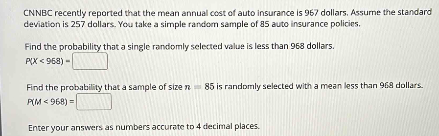 CNNBC recently reported that the mean annual cost of auto insurance is 967 dollars. Assume the standard 
deviation is 257 dollars. You take a simple random sample of 85 auto insurance policies. 
Find the probability that a single randomly selected value is less than 968 dollars.
P(X<968)=□
Find the probability that a sample of size n=85 is randomly selected with a mean less than 968 dollars.
P(M<968)=□
Enter your answers as numbers accurate to 4 decimal places.